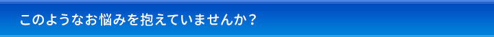 このようなお悩みを抱えていませんか？