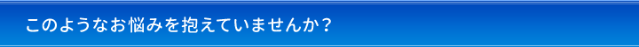 このようなお悩みを抱えていませんか？