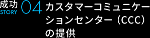成功STORY04 カスタマーコミュニケーションセンター（CCC）の提供